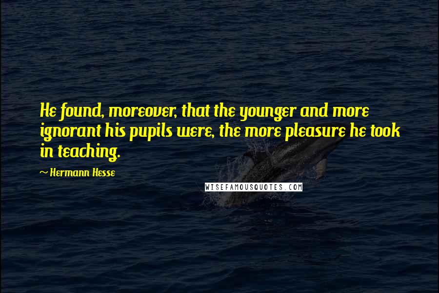 Hermann Hesse Quotes: He found, moreover, that the younger and more ignorant his pupils were, the more pleasure he took in teaching.