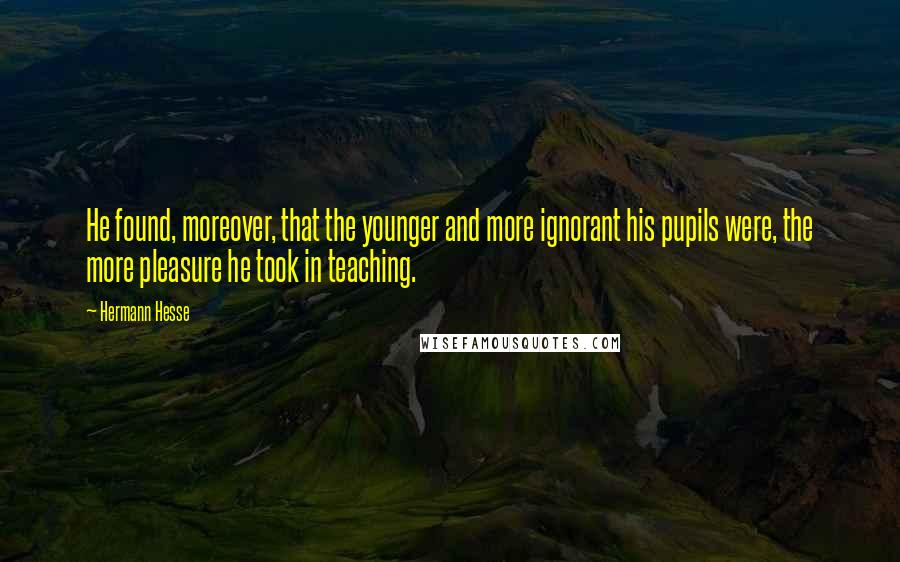 Hermann Hesse Quotes: He found, moreover, that the younger and more ignorant his pupils were, the more pleasure he took in teaching.