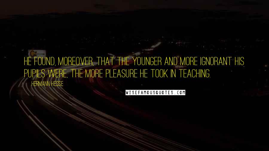 Hermann Hesse Quotes: He found, moreover, that the younger and more ignorant his pupils were, the more pleasure he took in teaching.