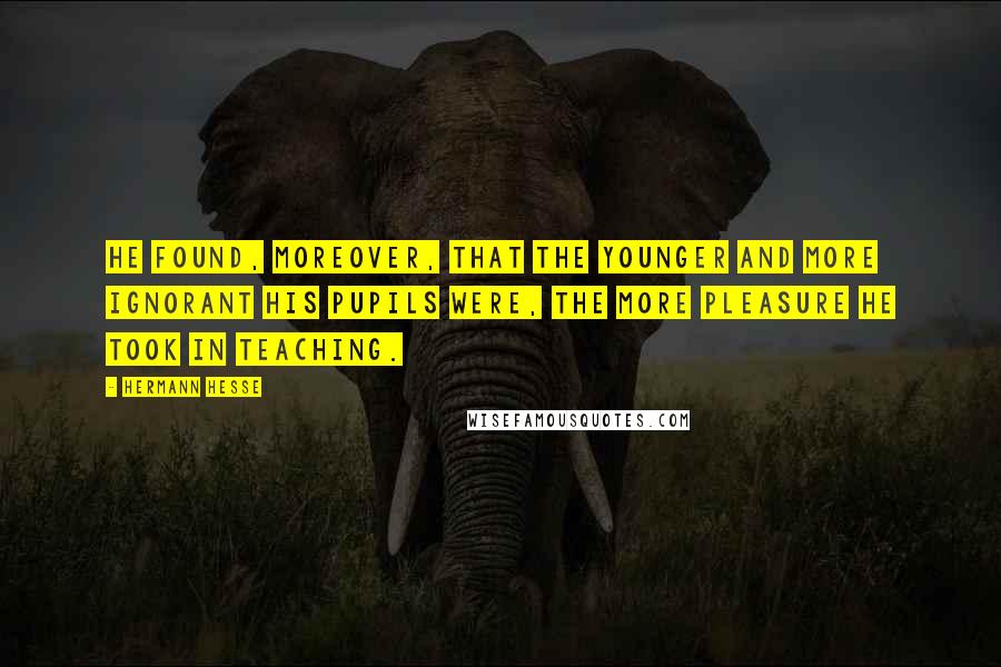 Hermann Hesse Quotes: He found, moreover, that the younger and more ignorant his pupils were, the more pleasure he took in teaching.