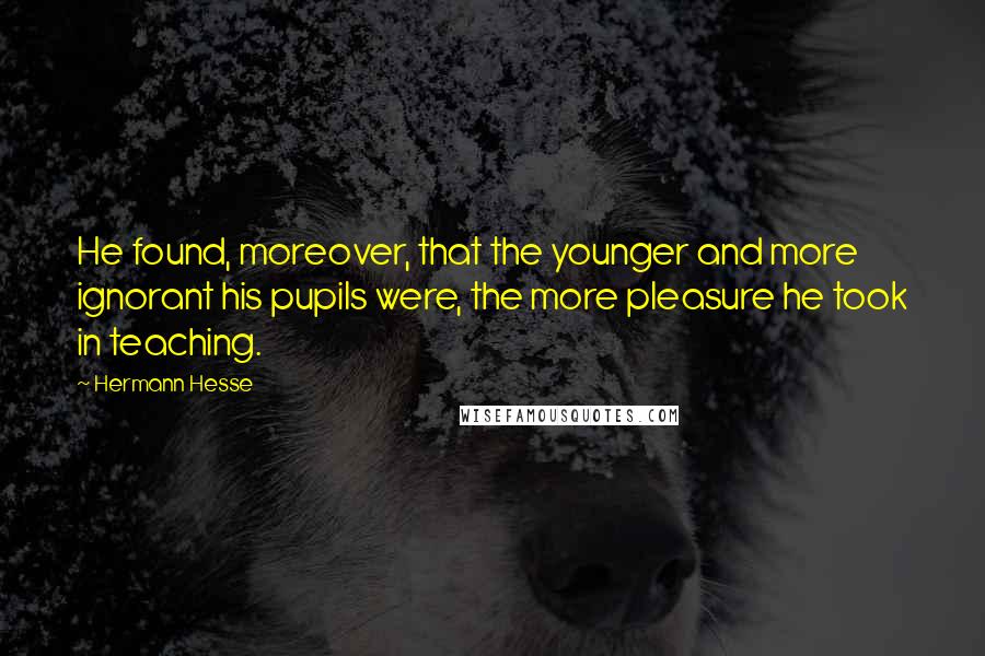 Hermann Hesse Quotes: He found, moreover, that the younger and more ignorant his pupils were, the more pleasure he took in teaching.