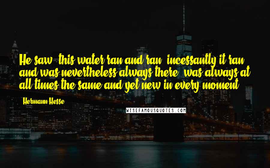 Hermann Hesse Quotes: He saw: this water ran and ran, incessantly it ran, and was nevertheless always there, was always at all times the same and yet new in every moment!