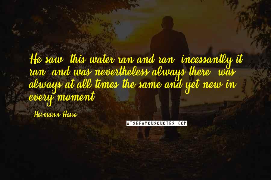 Hermann Hesse Quotes: He saw: this water ran and ran, incessantly it ran, and was nevertheless always there, was always at all times the same and yet new in every moment!