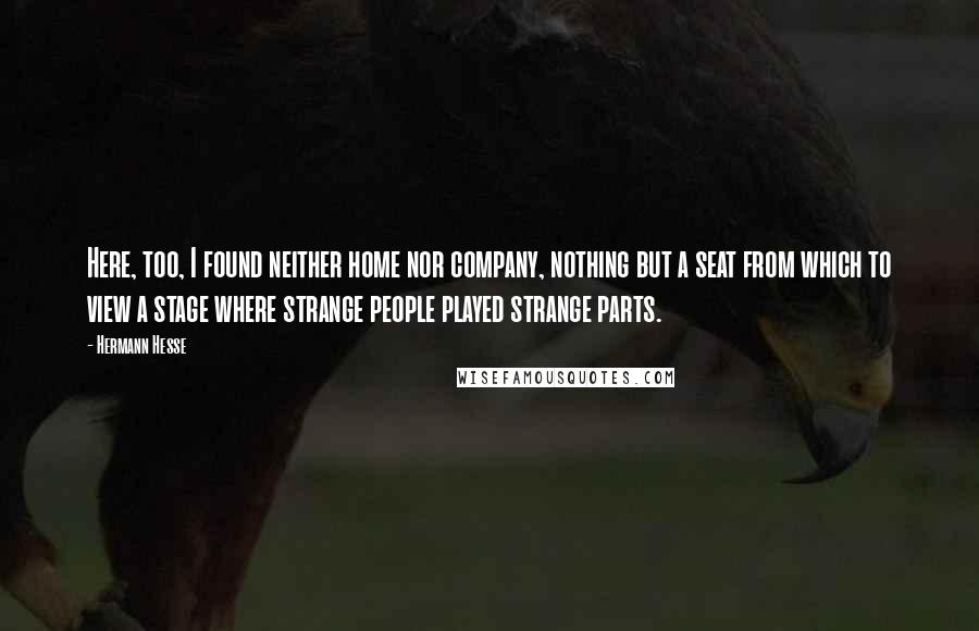 Hermann Hesse Quotes: Here, too, I found neither home nor company, nothing but a seat from which to view a stage where strange people played strange parts.