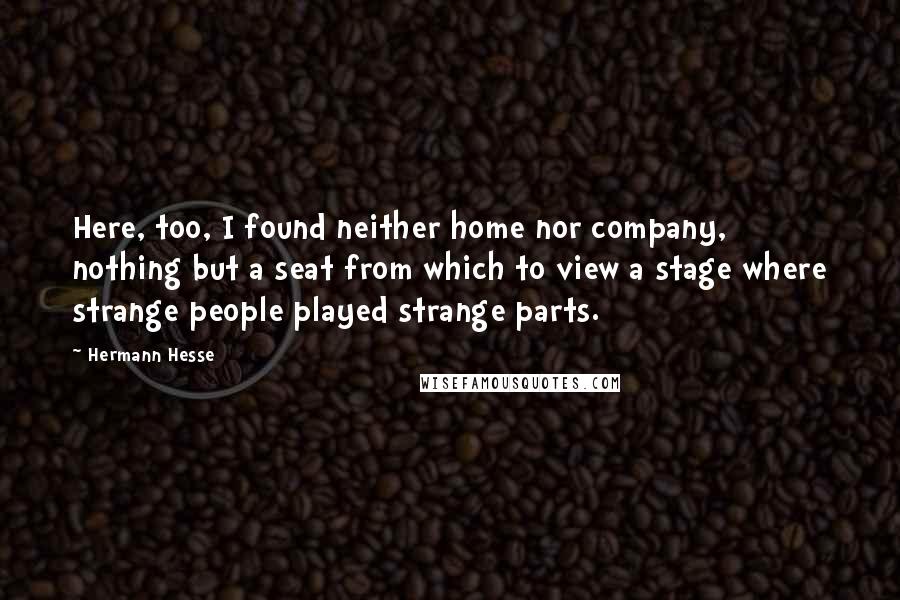 Hermann Hesse Quotes: Here, too, I found neither home nor company, nothing but a seat from which to view a stage where strange people played strange parts.