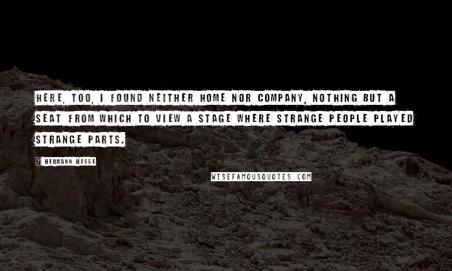 Hermann Hesse Quotes: Here, too, I found neither home nor company, nothing but a seat from which to view a stage where strange people played strange parts.