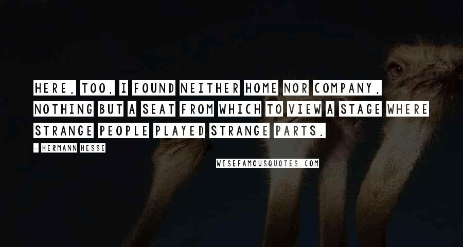 Hermann Hesse Quotes: Here, too, I found neither home nor company, nothing but a seat from which to view a stage where strange people played strange parts.