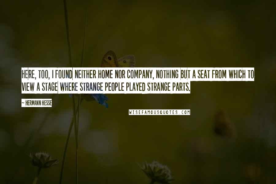 Hermann Hesse Quotes: Here, too, I found neither home nor company, nothing but a seat from which to view a stage where strange people played strange parts.