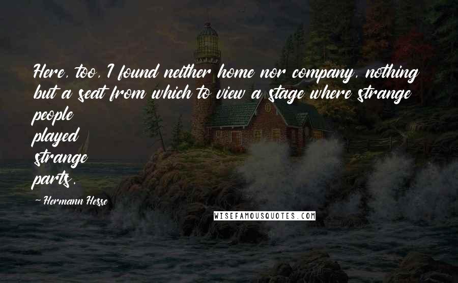Hermann Hesse Quotes: Here, too, I found neither home nor company, nothing but a seat from which to view a stage where strange people played strange parts.