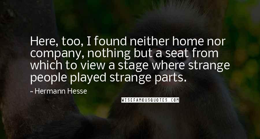 Hermann Hesse Quotes: Here, too, I found neither home nor company, nothing but a seat from which to view a stage where strange people played strange parts.