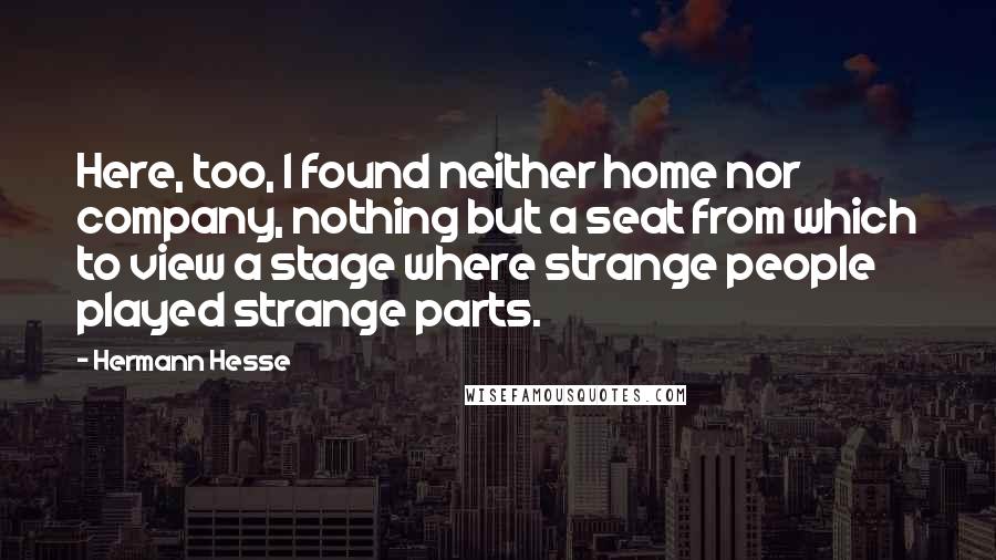 Hermann Hesse Quotes: Here, too, I found neither home nor company, nothing but a seat from which to view a stage where strange people played strange parts.