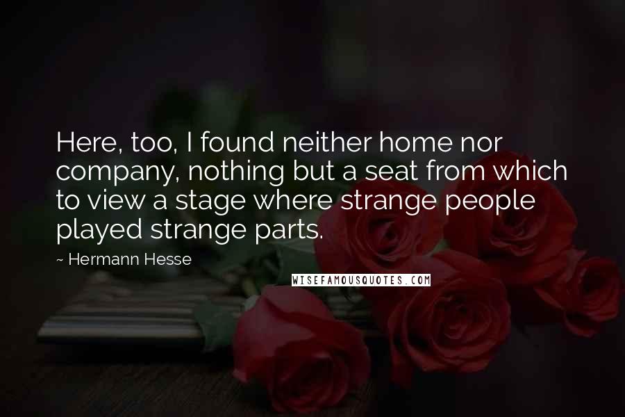 Hermann Hesse Quotes: Here, too, I found neither home nor company, nothing but a seat from which to view a stage where strange people played strange parts.