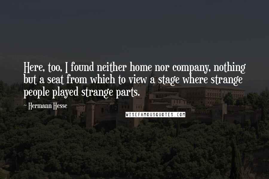 Hermann Hesse Quotes: Here, too, I found neither home nor company, nothing but a seat from which to view a stage where strange people played strange parts.