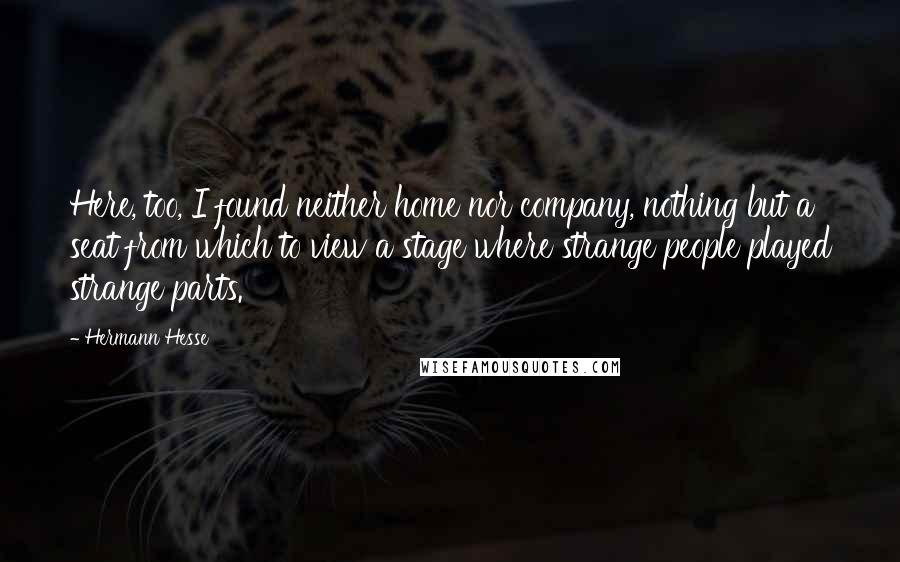 Hermann Hesse Quotes: Here, too, I found neither home nor company, nothing but a seat from which to view a stage where strange people played strange parts.