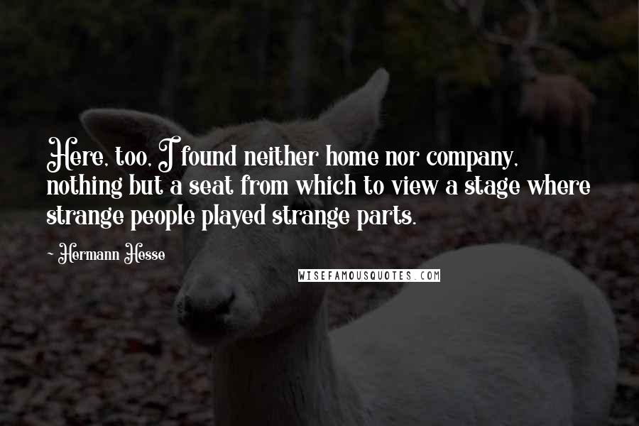 Hermann Hesse Quotes: Here, too, I found neither home nor company, nothing but a seat from which to view a stage where strange people played strange parts.