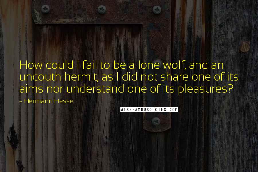 Hermann Hesse Quotes: How could I fail to be a lone wolf, and an uncouth hermit, as I did not share one of its aims nor understand one of its pleasures?