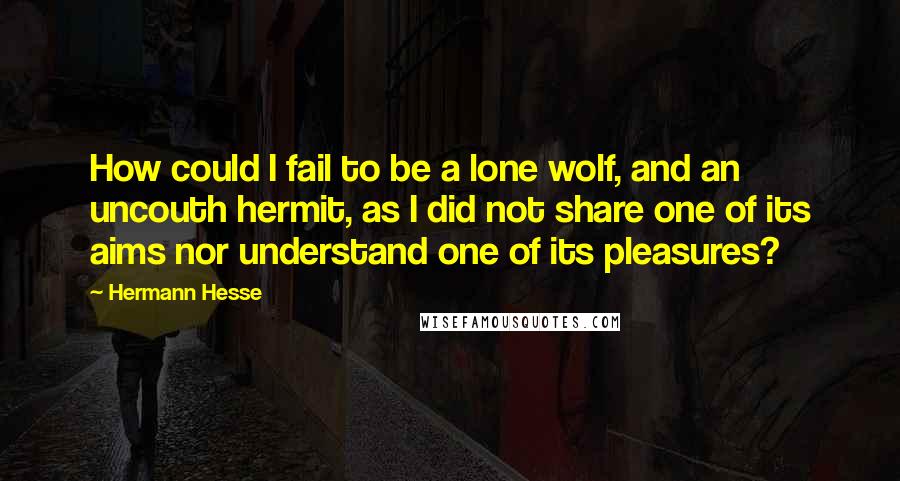 Hermann Hesse Quotes: How could I fail to be a lone wolf, and an uncouth hermit, as I did not share one of its aims nor understand one of its pleasures?