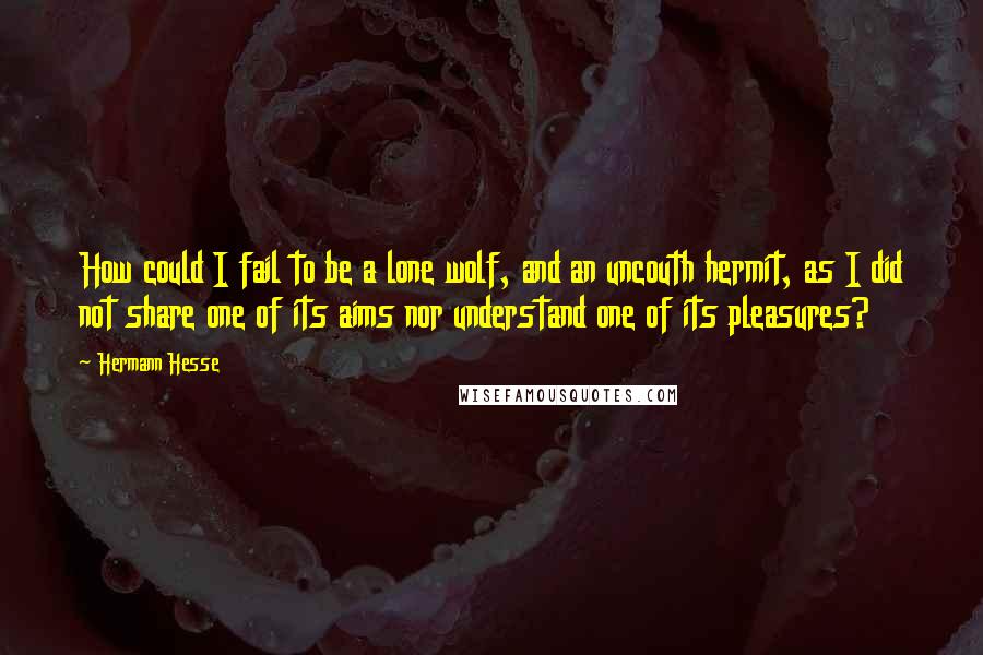 Hermann Hesse Quotes: How could I fail to be a lone wolf, and an uncouth hermit, as I did not share one of its aims nor understand one of its pleasures?