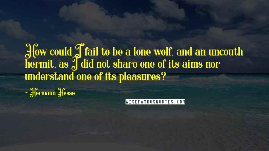 Hermann Hesse Quotes: How could I fail to be a lone wolf, and an uncouth hermit, as I did not share one of its aims nor understand one of its pleasures?