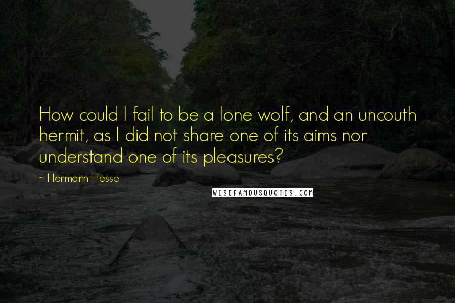 Hermann Hesse Quotes: How could I fail to be a lone wolf, and an uncouth hermit, as I did not share one of its aims nor understand one of its pleasures?