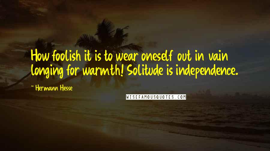 Hermann Hesse Quotes: How foolish it is to wear oneself out in vain longing for warmth! Solitude is independence.
