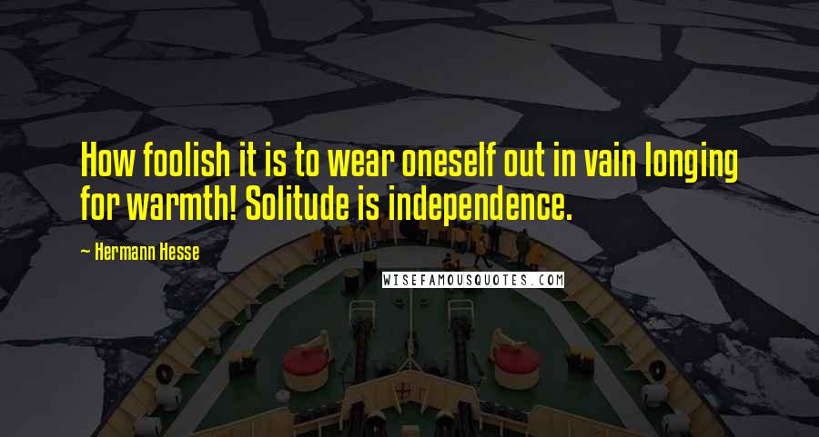 Hermann Hesse Quotes: How foolish it is to wear oneself out in vain longing for warmth! Solitude is independence.