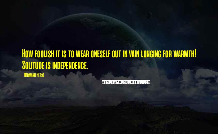 Hermann Hesse Quotes: How foolish it is to wear oneself out in vain longing for warmth! Solitude is independence.