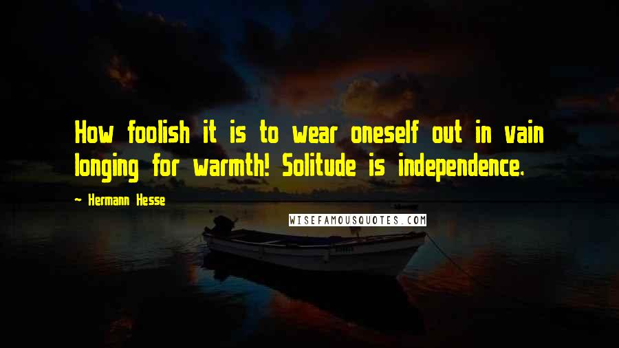 Hermann Hesse Quotes: How foolish it is to wear oneself out in vain longing for warmth! Solitude is independence.