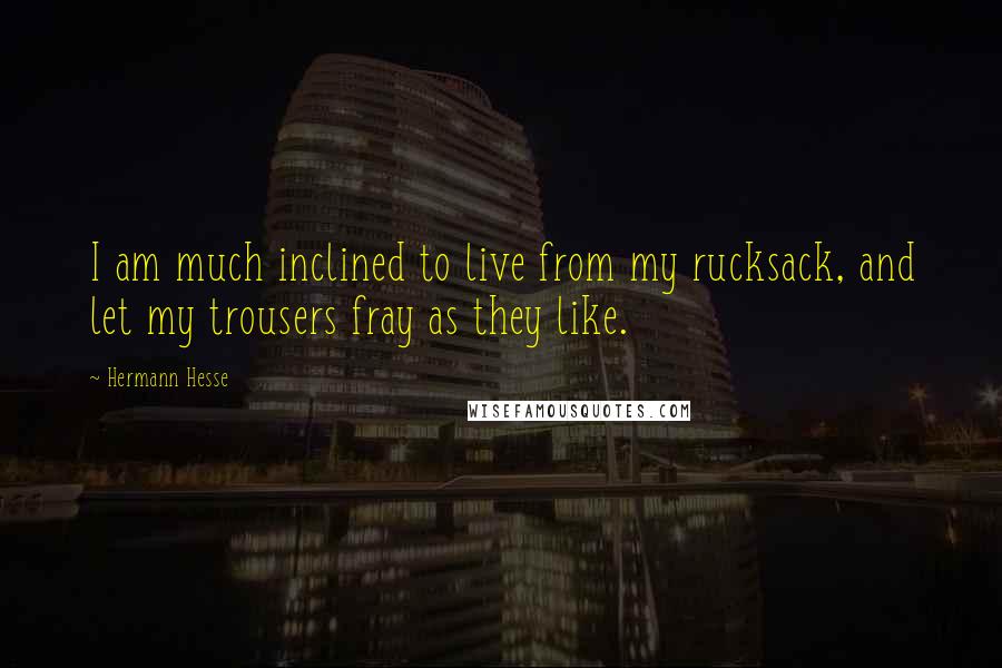 Hermann Hesse Quotes: I am much inclined to live from my rucksack, and let my trousers fray as they like.