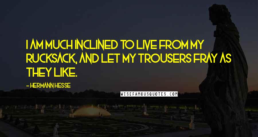 Hermann Hesse Quotes: I am much inclined to live from my rucksack, and let my trousers fray as they like.