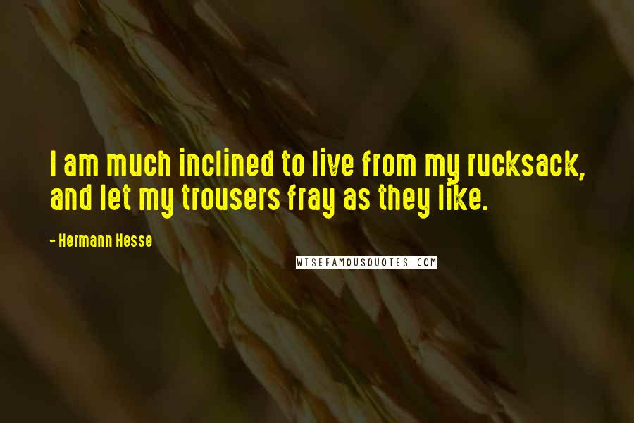 Hermann Hesse Quotes: I am much inclined to live from my rucksack, and let my trousers fray as they like.