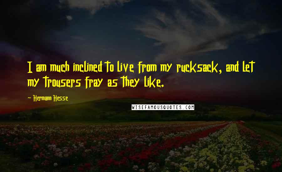 Hermann Hesse Quotes: I am much inclined to live from my rucksack, and let my trousers fray as they like.