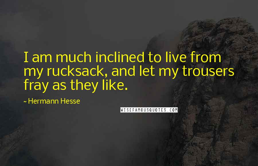 Hermann Hesse Quotes: I am much inclined to live from my rucksack, and let my trousers fray as they like.