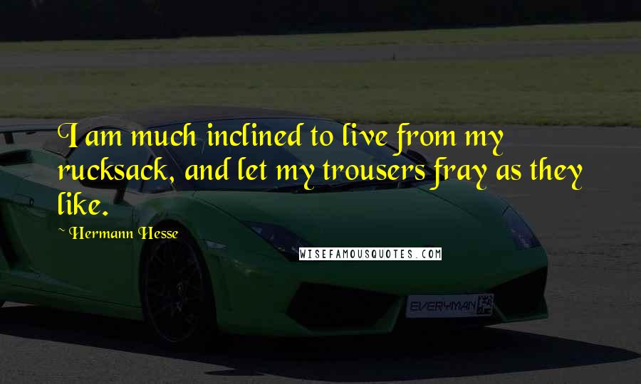 Hermann Hesse Quotes: I am much inclined to live from my rucksack, and let my trousers fray as they like.