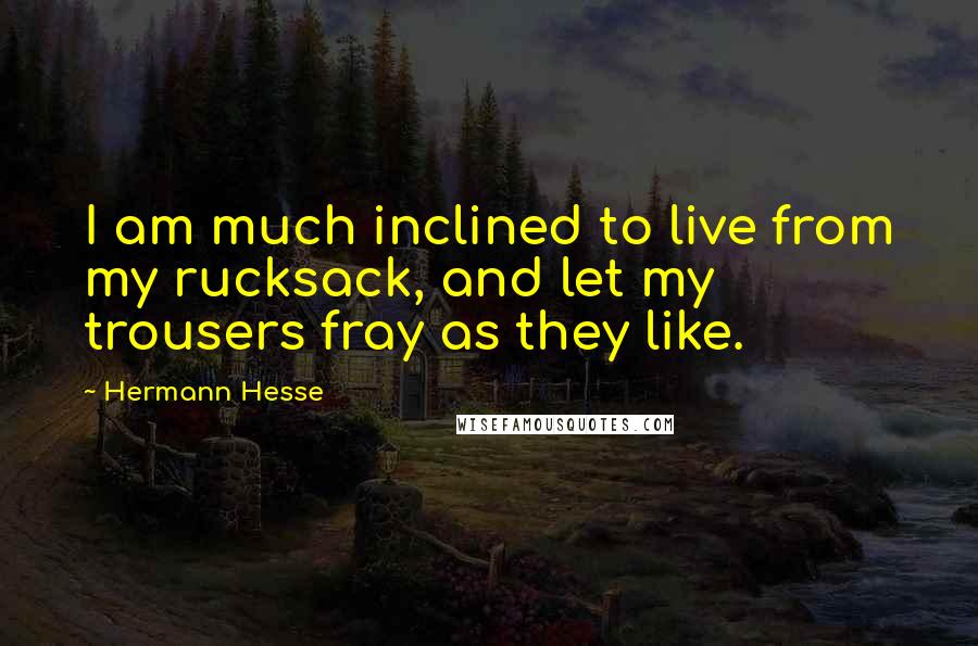 Hermann Hesse Quotes: I am much inclined to live from my rucksack, and let my trousers fray as they like.