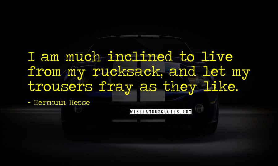 Hermann Hesse Quotes: I am much inclined to live from my rucksack, and let my trousers fray as they like.