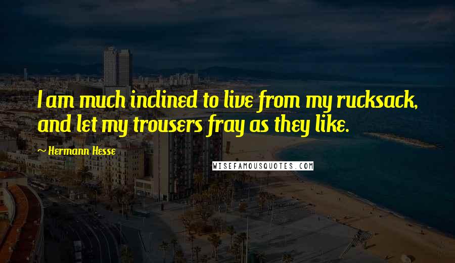 Hermann Hesse Quotes: I am much inclined to live from my rucksack, and let my trousers fray as they like.