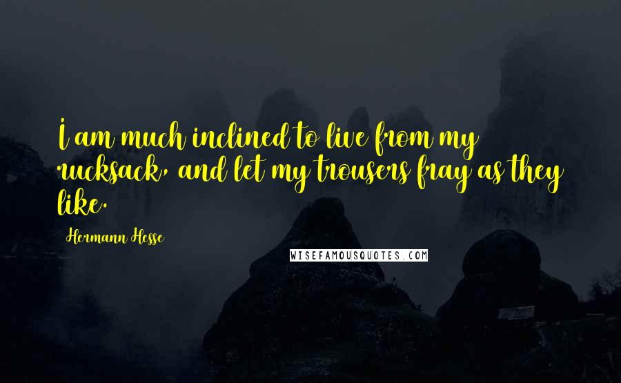 Hermann Hesse Quotes: I am much inclined to live from my rucksack, and let my trousers fray as they like.