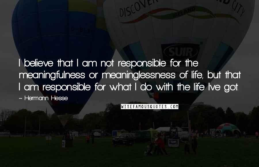 Hermann Hesse Quotes: I believe that I am not responsible for the meaningfulness or meaninglessness of life, but that I am responsible for what I do with the life I've got.