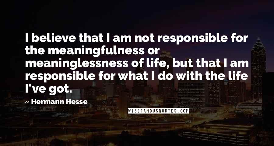 Hermann Hesse Quotes: I believe that I am not responsible for the meaningfulness or meaninglessness of life, but that I am responsible for what I do with the life I've got.