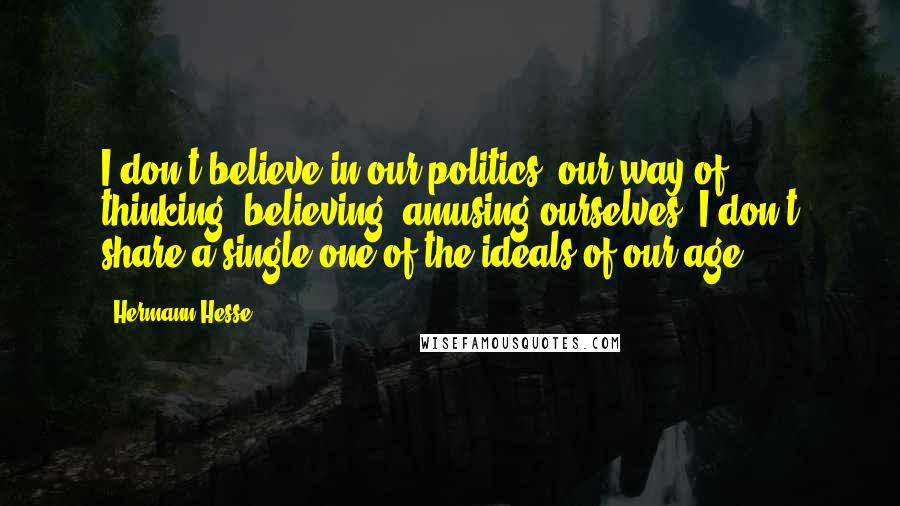 Hermann Hesse Quotes: I don't believe in our politics, our way of thinking, believing, amusing ourselves; I don't share a single one of the ideals of our age.