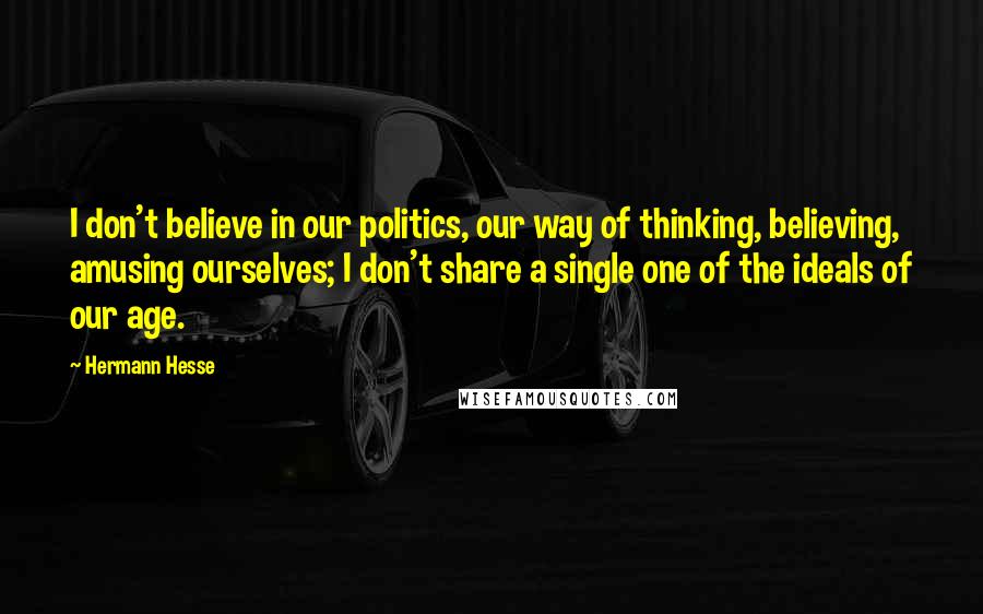 Hermann Hesse Quotes: I don't believe in our politics, our way of thinking, believing, amusing ourselves; I don't share a single one of the ideals of our age.