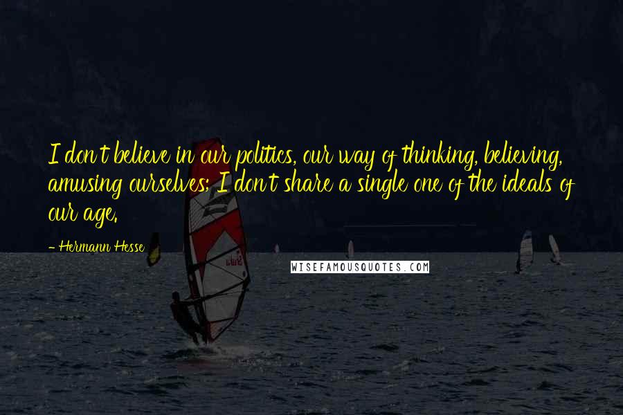 Hermann Hesse Quotes: I don't believe in our politics, our way of thinking, believing, amusing ourselves; I don't share a single one of the ideals of our age.