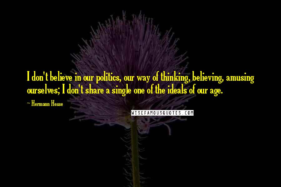 Hermann Hesse Quotes: I don't believe in our politics, our way of thinking, believing, amusing ourselves; I don't share a single one of the ideals of our age.