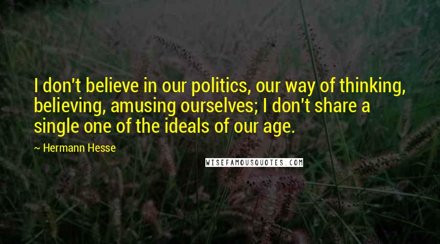 Hermann Hesse Quotes: I don't believe in our politics, our way of thinking, believing, amusing ourselves; I don't share a single one of the ideals of our age.