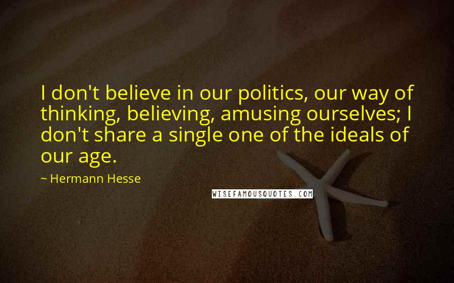 Hermann Hesse Quotes: I don't believe in our politics, our way of thinking, believing, amusing ourselves; I don't share a single one of the ideals of our age.