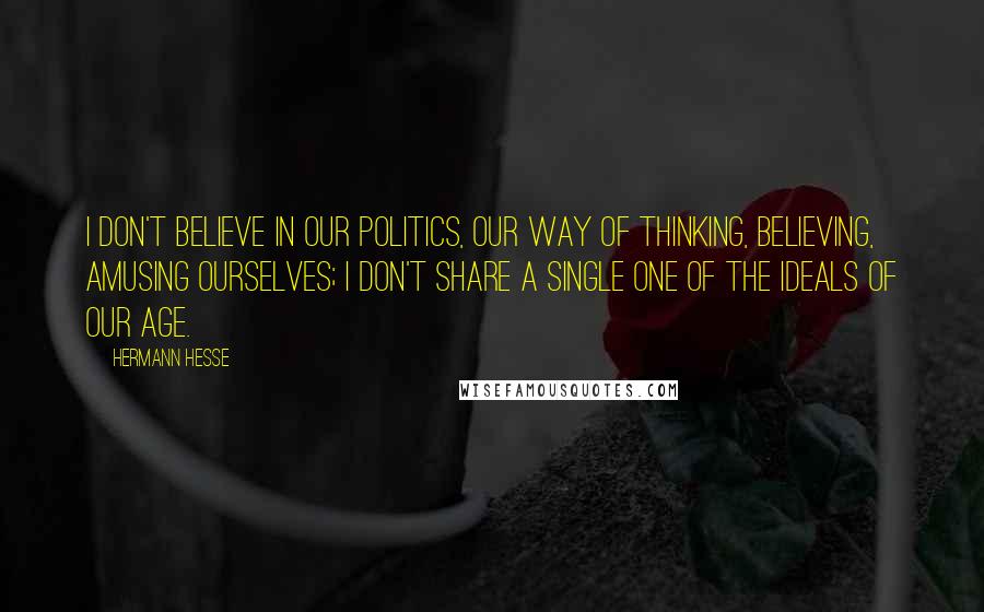 Hermann Hesse Quotes: I don't believe in our politics, our way of thinking, believing, amusing ourselves; I don't share a single one of the ideals of our age.