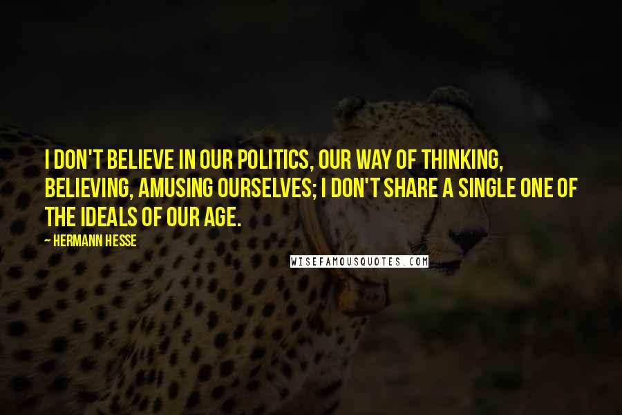 Hermann Hesse Quotes: I don't believe in our politics, our way of thinking, believing, amusing ourselves; I don't share a single one of the ideals of our age.