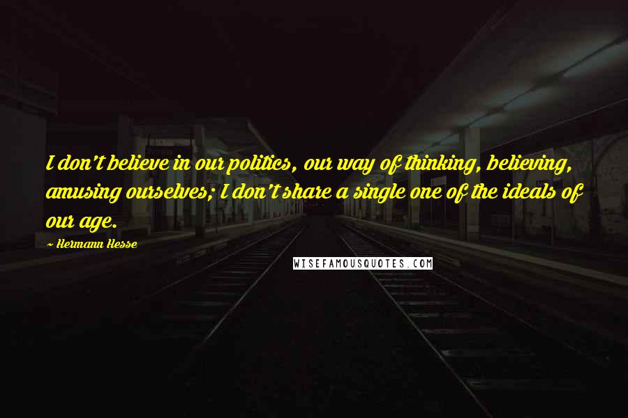 Hermann Hesse Quotes: I don't believe in our politics, our way of thinking, believing, amusing ourselves; I don't share a single one of the ideals of our age.