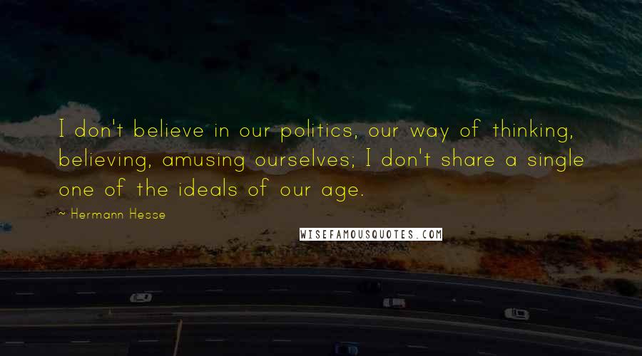 Hermann Hesse Quotes: I don't believe in our politics, our way of thinking, believing, amusing ourselves; I don't share a single one of the ideals of our age.